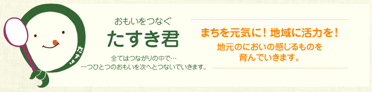 おもいをつなぐ“たすき君”全てはつながりの中で・・・一つひとつのおもいを次へとつないでいきます。まちを元気に！ 地域に活力を！地元のにおいの感じるものを育んでいきます。