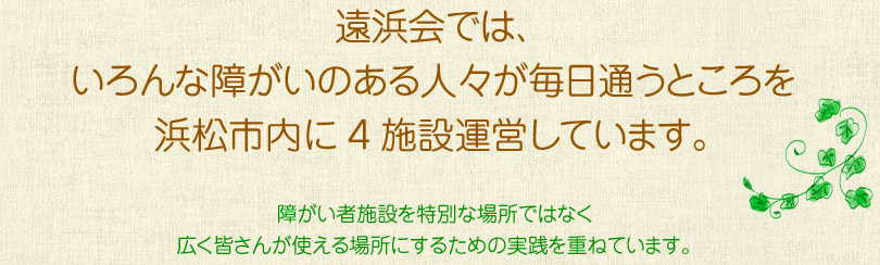 遠浜会では、いろんな障がいのある人々が毎日通うところを浜松市内に4施設運営しています。障がい者施設を特別な場所ではなく広く皆さんが使える場所にするための実践を重ねています。